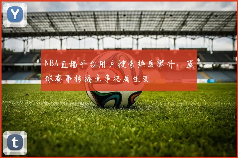 NBA直播平台用户搜索热度攀升，篮球赛事转播竞争格局生变
