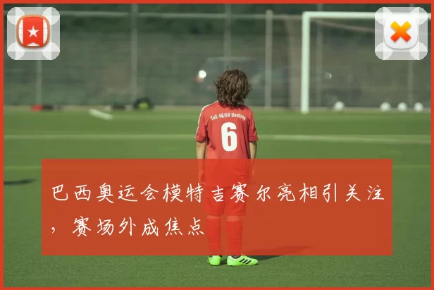 巴西奥运会模特吉赛尔亮相引关注，赛场外成焦点