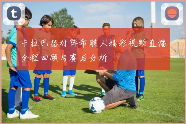 卡拉巴赫对阵希腊人精彩视频直播全程回顾与赛后分析