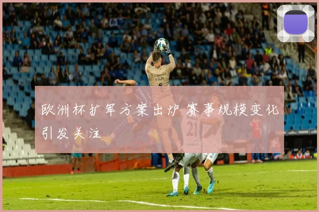 欧洲杯扩军方案出炉 赛事规模变化引发关注