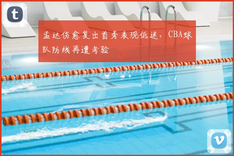 孟达伤愈复出首秀表现低迷，CBA球队防线再遭考验