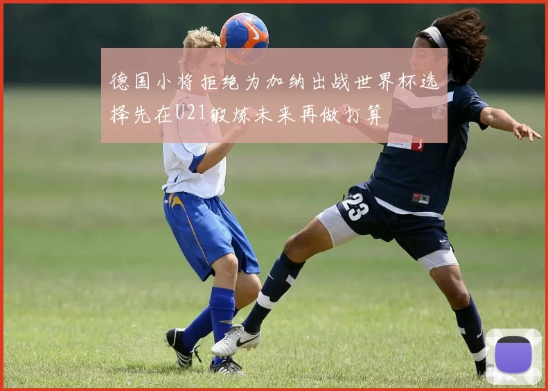 德国小将拒绝为加纳出战世界杯选择先在U21锻炼未来再做打算