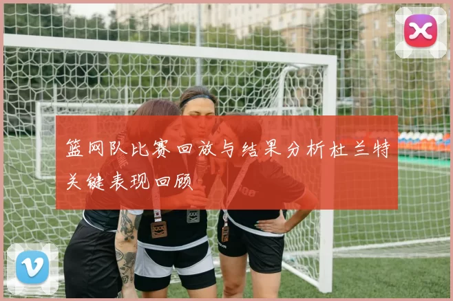 篮网队比赛回放与结果分析杜兰特关键表现回顾